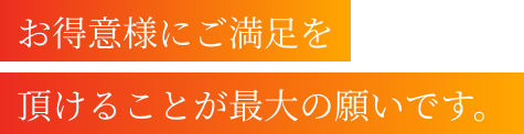 お客様にご満足を頂けることが最大の願いです。